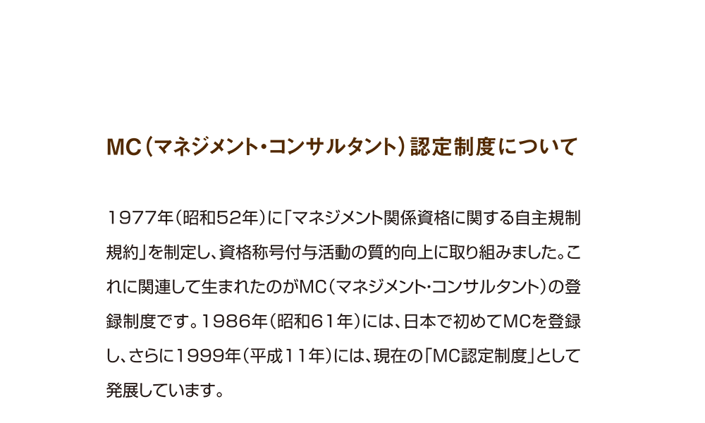 MC（マネジメント・コンサルタント）認定制度について

1977年（昭和52年）に「マネジメント関係資格に関する自主規制規約」を制定し、資格称号付与活動の質的向上に取り組みました。これに関連して生まれたのがMC（マネジメント・コンサルタント）の登録制度です。1986年（昭和61年）には、日本で初めてMCを登録し、さらに1999年（平成11年）には、現在の「MC認定制度」として発展しています。